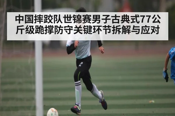 中国摔跤队世锦赛男子古典式77公斤级跪撑防守关键环节拆解与应对（kaiyun）